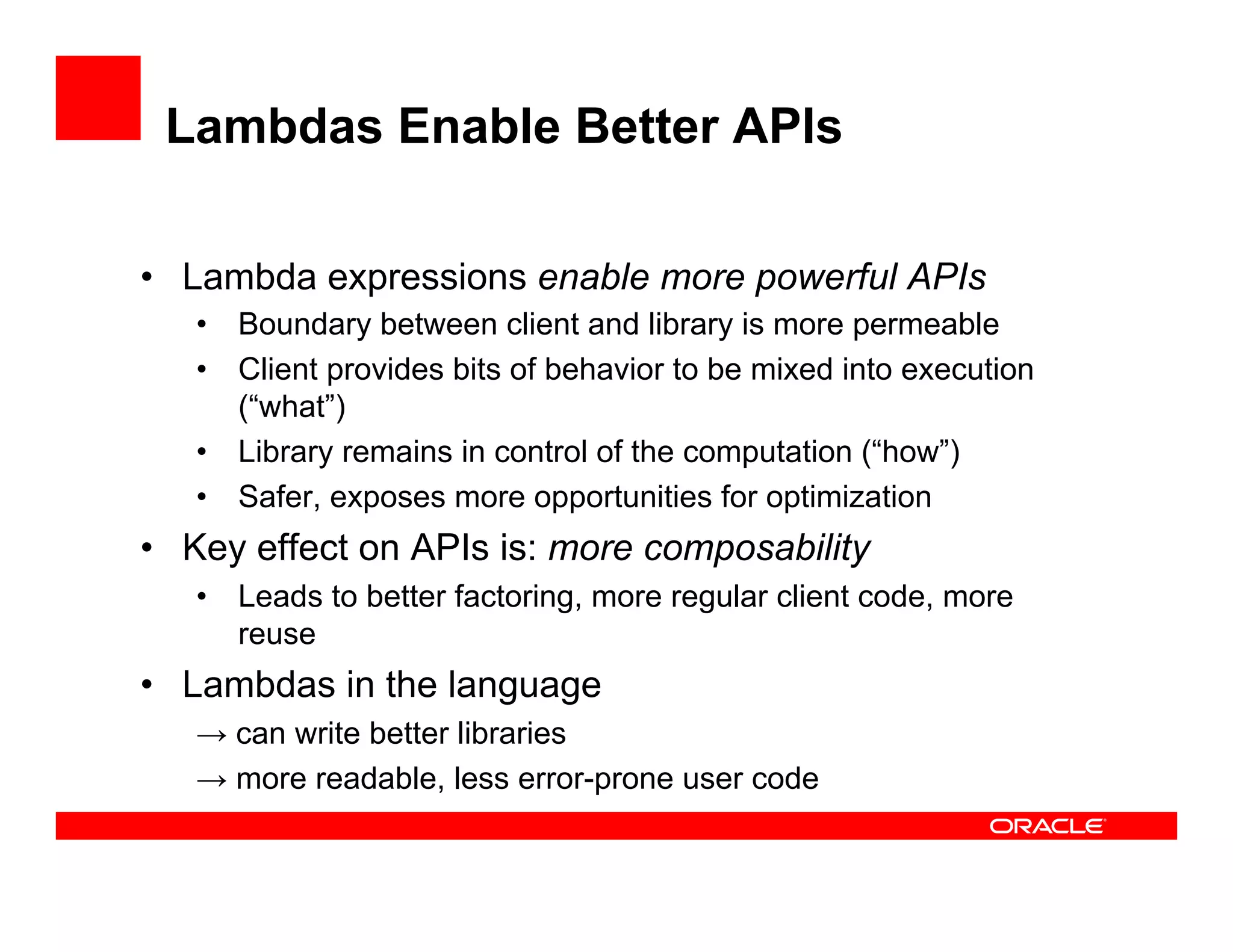 Lambdas Enable Better APIs
•  Lambda expressions enable more powerful APIs
•  Boundary between client and library is more permeable
•  Client provides bits of behavior to be mixed into execution
(“what”)
•  Library remains in control of the computation (“how”)
•  Safer, exposes more opportunities for optimization
•  Key effect on APIs is: more composability
•  Leads to better factoring, more regular client code, more
reuse
•  Lambdas in the language
→ can write better libraries
→ more readable, less error-prone user code
 