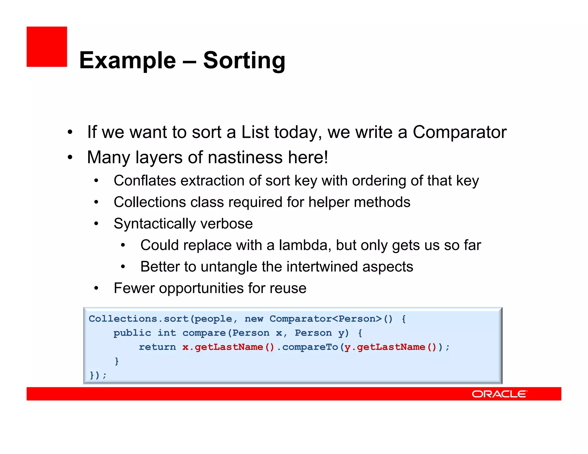 Example – Sorting
•  If we want to sort a List today, we write a Comparator
•  Many layers of nastiness here!
•  Conflates extraction of sort key with ordering of that key
•  Collections class required for helper methods
•  Syntactically verbose
•  Could replace with a lambda, but only gets us so far
•  Better to untangle the intertwined aspects
•  Fewer opportunities for reuse
Collections.sort(people, new Comparator<Person>() {
public int compare(Person x, Person y) {
return x.getLastName().compareTo(y.getLastName());
}
});
 
