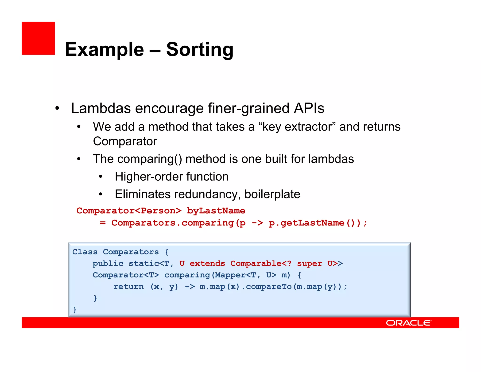 Example – Sorting
•  Lambdas encourage finer-grained APIs
•  We add a method that takes a “key extractor” and returns
Comparator
•  The comparing() method is one built for lambdas
•  Higher-order function
•  Eliminates redundancy, boilerplate
Comparator<Person> byLastName
= Comparators.comparing(p -> p.getLastName());
Class Comparators {
public static<T, U extends Comparable<? super U>>
Comparator<T> comparing(Mapper<T, U> m) {
return (x, y) -> m.map(x).compareTo(m.map(y));
}
}
 