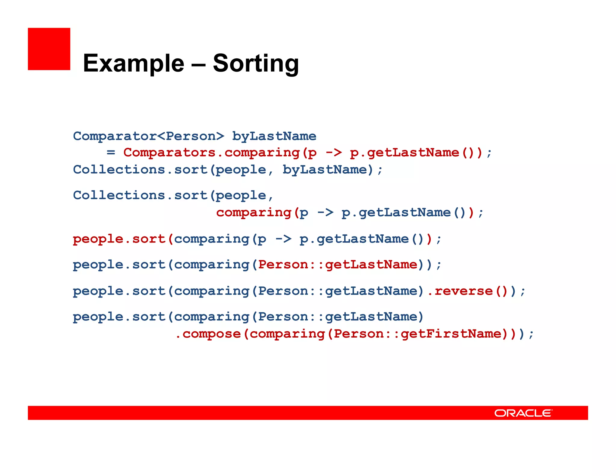 Example – Sorting
Comparator<Person> byLastName
= Comparators.comparing(p -> p.getLastName());
Collections.sort(people, byLastName);
Collections.sort(people,
comparing(p -> p.getLastName());
people.sort(comparing(p -> p.getLastName());
people.sort(comparing(Person::getLastName));
people.sort(comparing(Person::getLastName).reverse());
people.sort(comparing(Person::getLastName)
.compose(comparing(Person::getFirstName)));
 