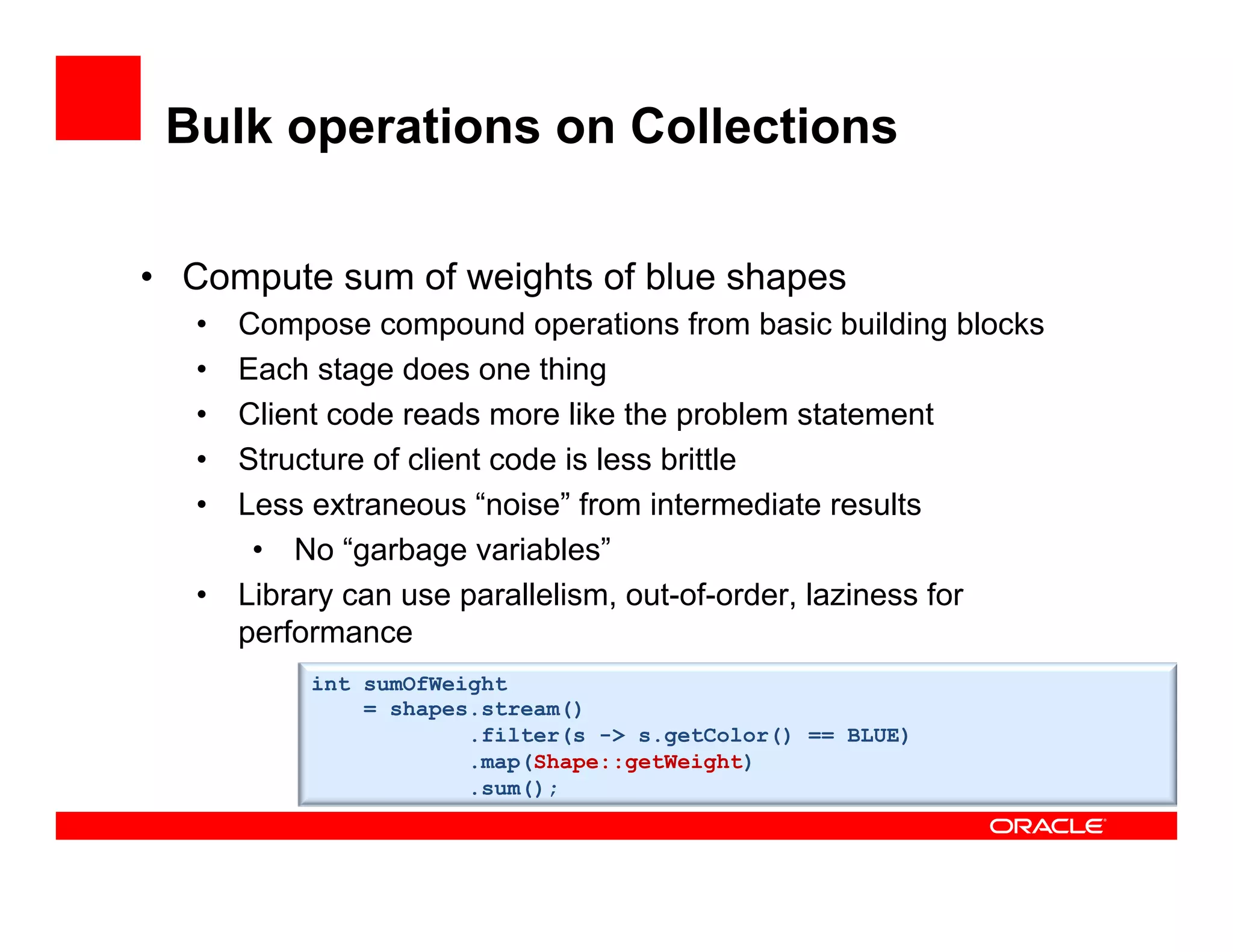 Bulk operations on Collections
•  Compute sum of weights of blue shapes
•  Compose compound operations from basic building blocks
•  Each stage does one thing
•  Client code reads more like the problem statement
•  Structure of client code is less brittle
•  Less extraneous “noise” from intermediate results
•  No “garbage variables”
•  Library can use parallelism, out-of-order, laziness for
performance
int sumOfWeight
= shapes.stream()
.filter(s -> s.getColor() == BLUE)
.map(s -> s.getWeight())
.sum();
int sumOfWeight
= shapes.stream()
.filter(s -> s.getColor() == BLUE)
.map(Shape::getWeight)
.sum();
 