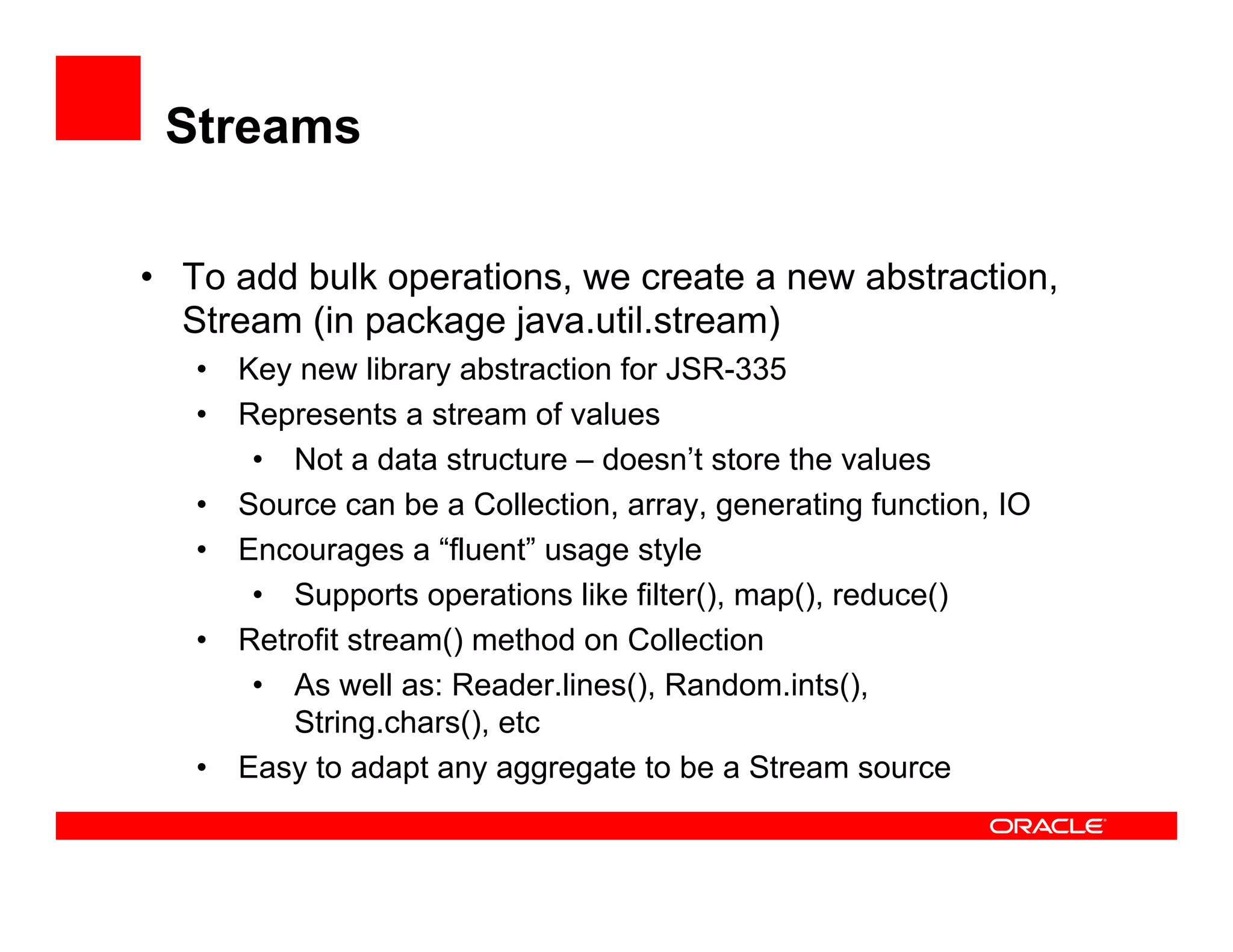Streams
•  To add bulk operations, we create a new abstraction,
Stream (in package java.util.stream)
•  Key new library abstraction for JSR-335
•  Represents a stream of values
•  Not a data structure – doesn’t store the values
•  Source can be a Collection, array, generating function, IO
•  Encourages a “fluent” usage style
•  Supports operations like filter(), map(), reduce()
•  Retrofit stream() method on Collection
•  As well as: Reader.lines(), Random.ints(),
String.chars(), etc
•  Easy to adapt any aggregate to be a Stream source
 