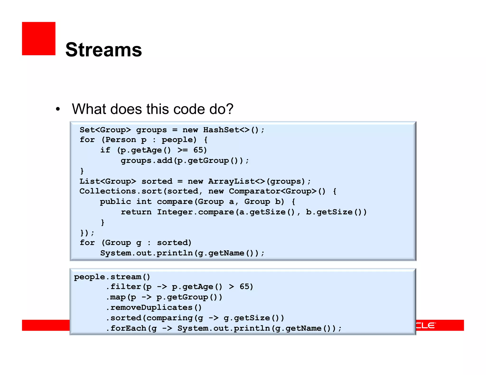 Streams
•  What does this code do?
Set<Group> groups = new HashSet<>();
for (Person p : people) {
if (p.getAge() >= 65)
groups.add(p.getGroup());
}
List<Group> sorted = new ArrayList<>(groups);
Collections.sort(sorted, new Comparator<Group>() {
public int compare(Group a, Group b) {
return Integer.compare(a.getSize(), b.getSize())
}
});
for (Group g : sorted)
System.out.println(g.getName());
people.stream()
.filter(p -> p.getAge() > 65)
.map(p -> p.getGroup())
.removeDuplicates()
.sorted(comparing(g -> g.getSize())
.forEach(g -> System.out.println(g.getName());
 