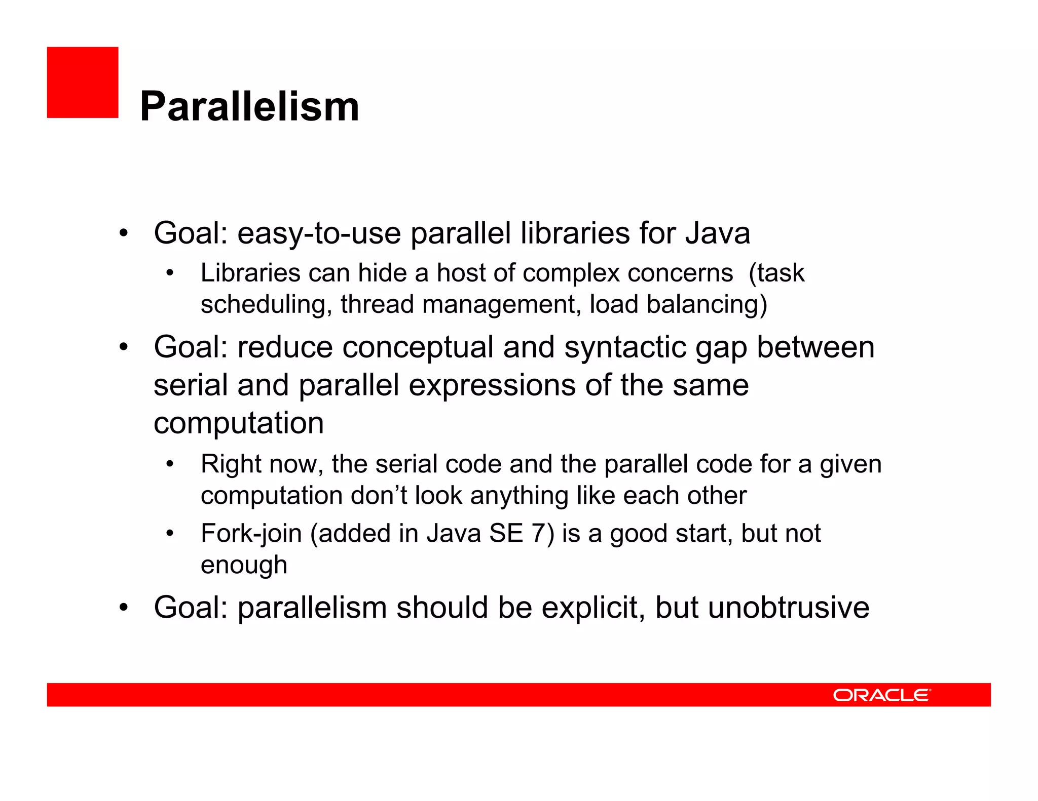 Parallelism
•  Goal: easy-to-use parallel libraries for Java
•  Libraries can hide a host of complex concerns (task
scheduling, thread management, load balancing)
•  Goal: reduce conceptual and syntactic gap between
serial and parallel expressions of the same
computation
•  Right now, the serial code and the parallel code for a given
computation don’t look anything like each other
•  Fork-join (added in Java SE 7) is a good start, but not
enough
•  Goal: parallelism should be explicit, but unobtrusive
 