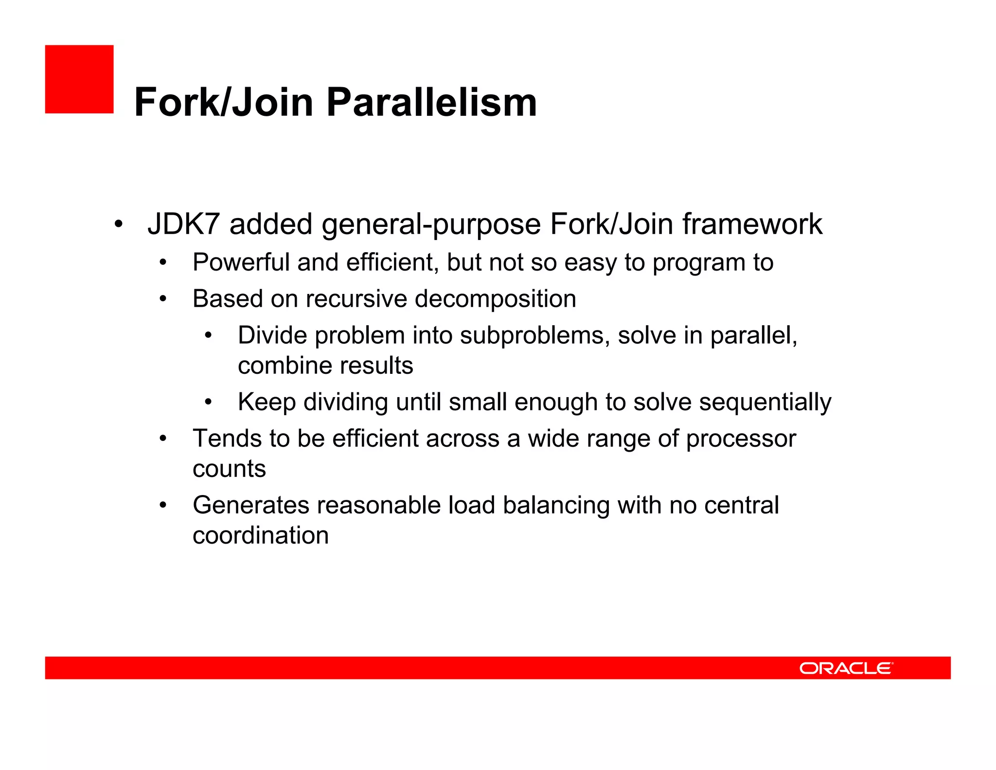 Fork/Join Parallelism
•  JDK7 added general-purpose Fork/Join framework
•  Powerful and efficient, but not so easy to program to
•  Based on recursive decomposition
•  Divide problem into subproblems, solve in parallel,
combine results
•  Keep dividing until small enough to solve sequentially
•  Tends to be efficient across a wide range of processor
counts
•  Generates reasonable load balancing with no central
coordination
 