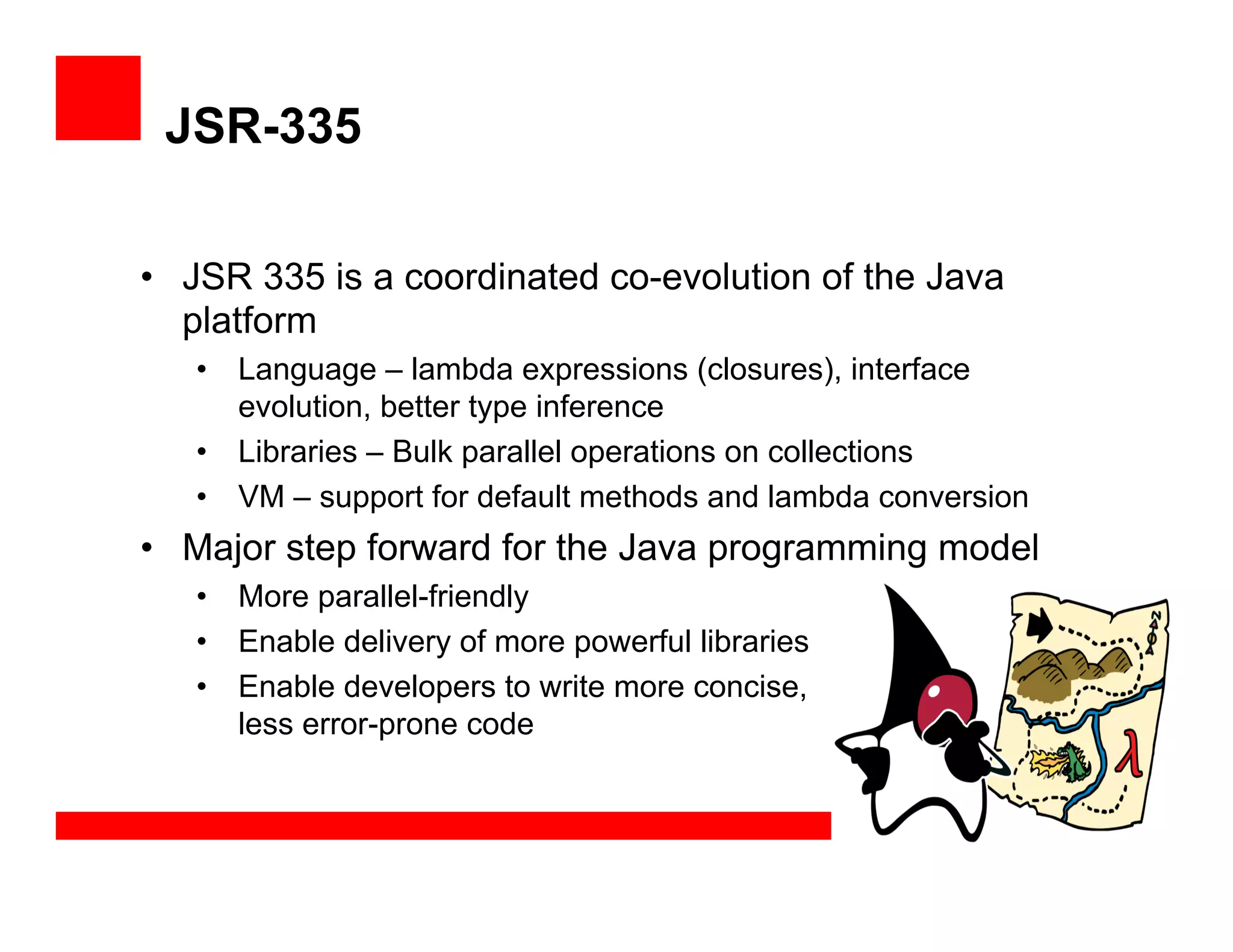 JSR-335
•  JSR 335 is a coordinated co-evolution of the Java
platform
•  Language – lambda expressions (closures), interface
evolution, better type inference
•  Libraries – Bulk parallel operations on collections
•  VM – support for default methods and lambda conversion
•  Major step forward for the Java programming model
•  More parallel-friendly
•  Enable delivery of more powerful libraries
•  Enable developers to write more concise,
less error-prone code
 