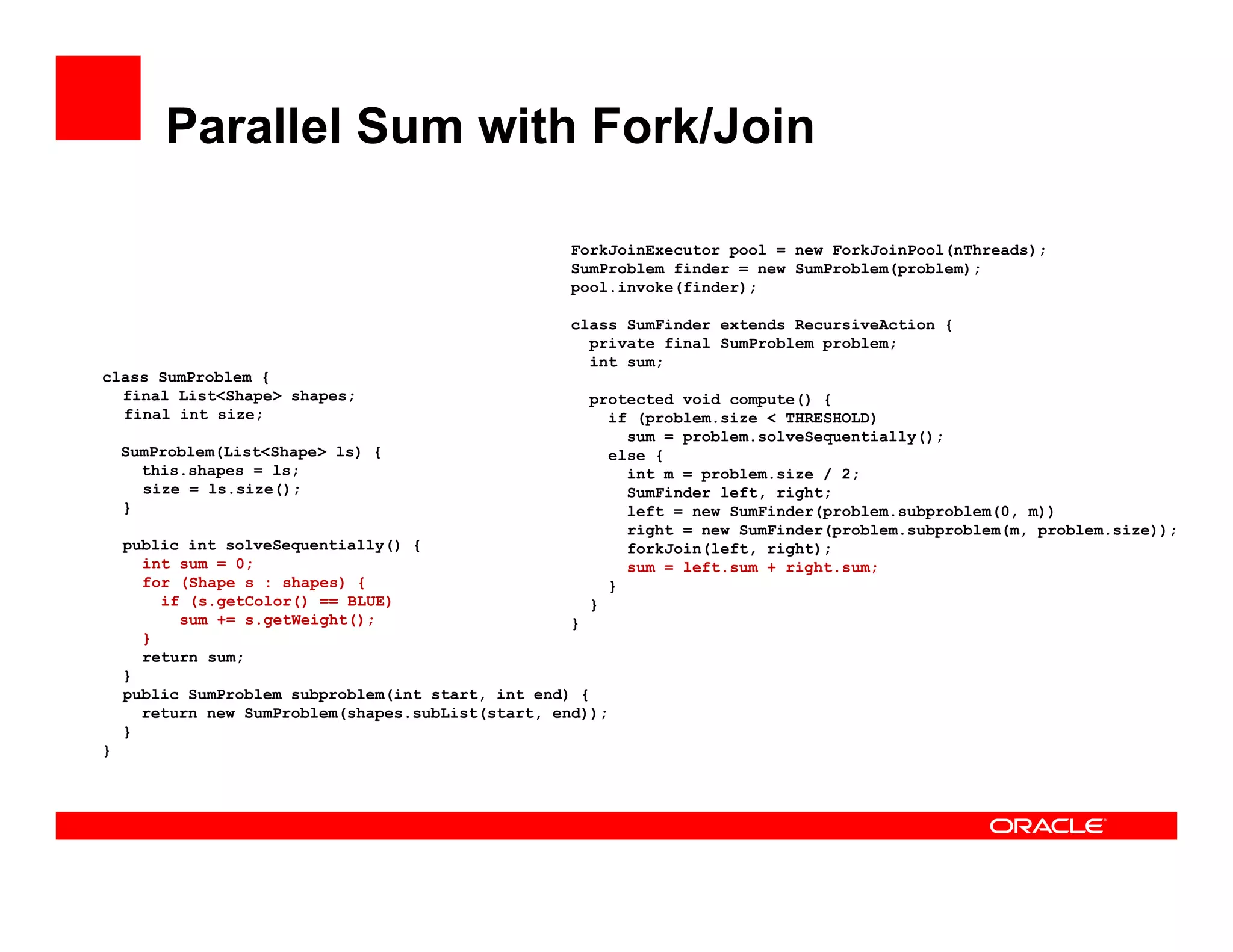 Parallel Sum with Fork/Join
class SumProblem {
final List<Shape> shapes;
final int size;
SumProblem(List<Shape> ls) {
this.shapes = ls;
size = ls.size();
}
public int solveSequentially() {
int sum = 0;
for (Shape s : shapes) {
if (s.getColor() == BLUE)
sum += s.getWeight();
}
return sum;
}
public SumProblem subproblem(int start, int end) {
return new SumProblem(shapes.subList(start, end));
}
}
ForkJoinExecutor pool = new ForkJoinPool(nThreads);
SumProblem finder = new SumProblem(problem);
pool.invoke(finder);
class SumFinder extends RecursiveAction {
private final SumProblem problem;
int sum;
protected void compute() {
if (problem.size < THRESHOLD)
sum = problem.solveSequentially();
else {
int m = problem.size / 2;
SumFinder left, right;
left = new SumFinder(problem.subproblem(0, m))
right = new SumFinder(problem.subproblem(m, problem.size));
forkJoin(left, right);
sum = left.sum + right.sum;
}
}
}
 