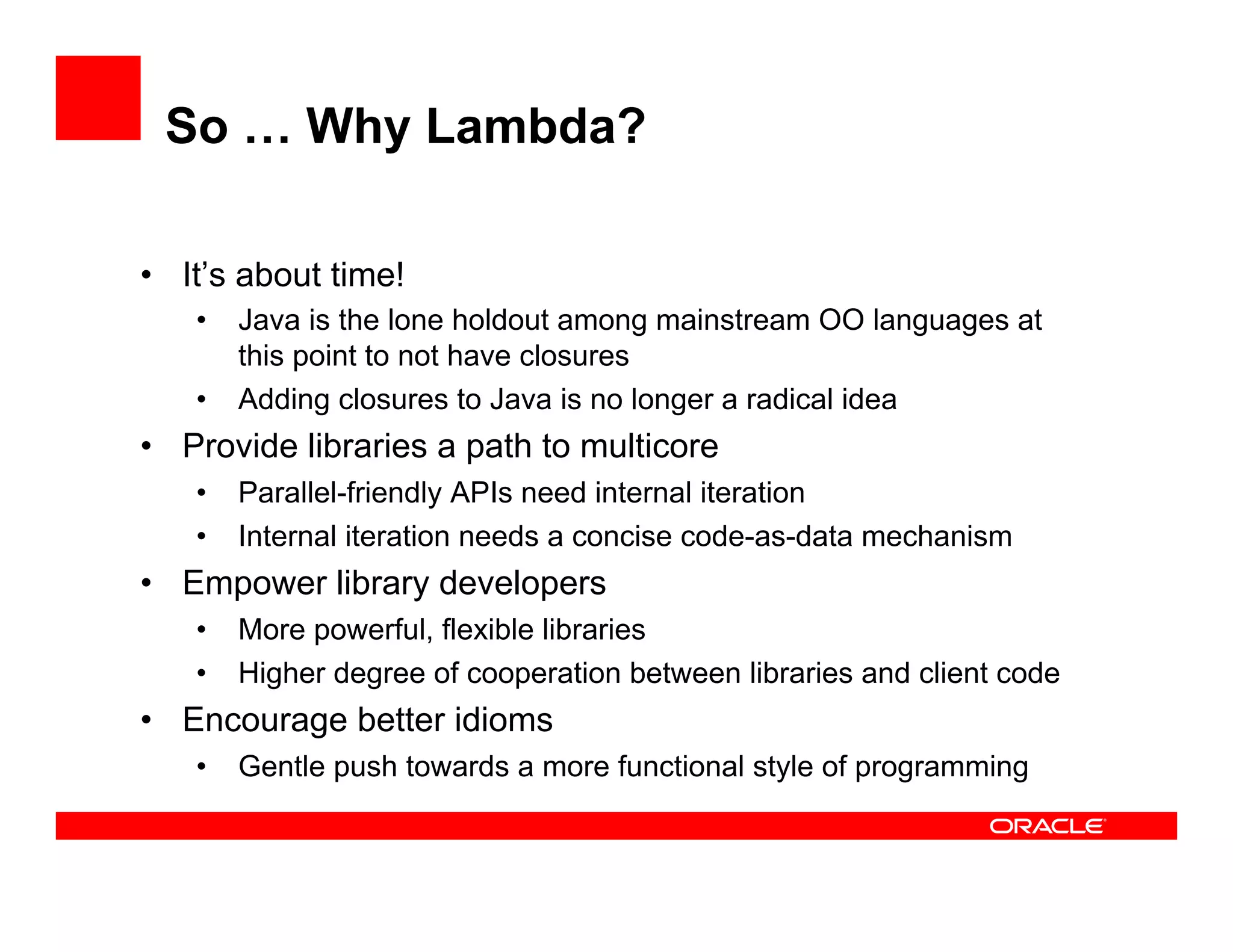 So … Why Lambda?
•  It’s about time!
•  Java is the lone holdout among mainstream OO languages at
this point to not have closures
•  Adding closures to Java is no longer a radical idea
•  Provide libraries a path to multicore
•  Parallel-friendly APIs need internal iteration
•  Internal iteration needs a concise code-as-data mechanism
•  Empower library developers
•  More powerful, flexible libraries
•  Higher degree of cooperation between libraries and client code
•  Encourage better idioms
•  Gentle push towards a more functional style of programming
 