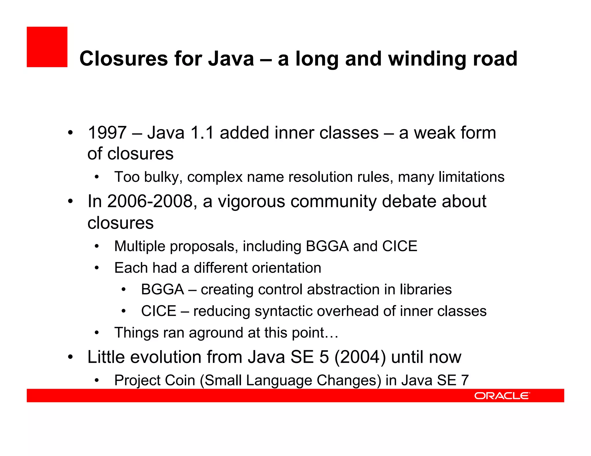 Closures for Java – a long and winding road
•  1997 – Java 1.1 added inner classes – a weak form
of closures
•  Too bulky, complex name resolution rules, many limitations
•  In 2006-2008, a vigorous community debate about
closures
•  Multiple proposals, including BGGA and CICE
•  Each had a different orientation
•  BGGA – creating control abstraction in libraries
•  CICE – reducing syntactic overhead of inner classes
•  Things ran aground at this point…
•  Little evolution from Java SE 5 (2004) until now
•  Project Coin (Small Language Changes) in Java SE 7
 