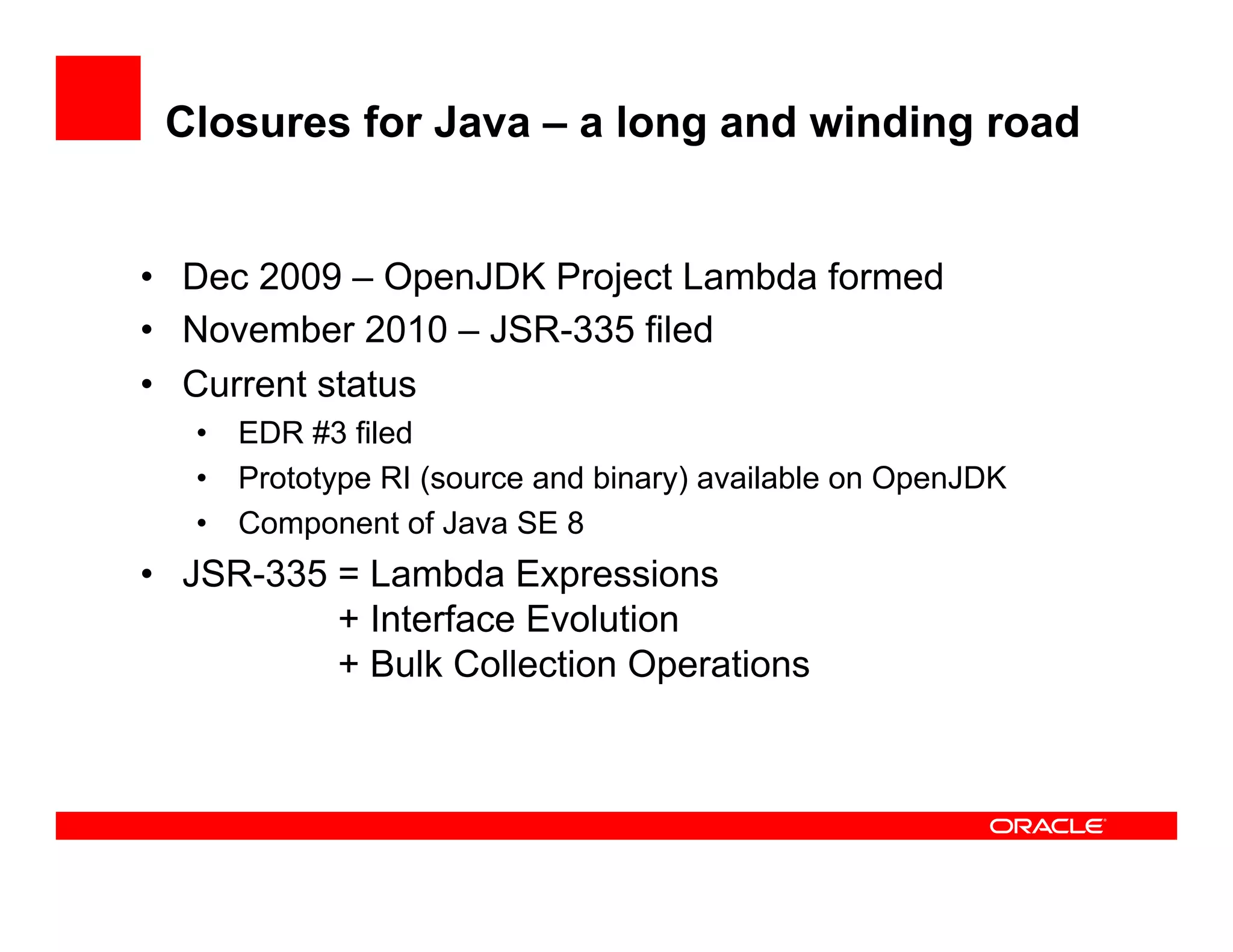 Closures for Java – a long and winding road
•  Dec 2009 – OpenJDK Project Lambda formed
•  November 2010 – JSR-335 filed
•  Current status
•  EDR #3 filed
•  Prototype RI (source and binary) available on OpenJDK
•  Component of Java SE 8
•  JSR-335 = Lambda Expressions
+ Interface Evolution
+ Bulk Collection Operations
 