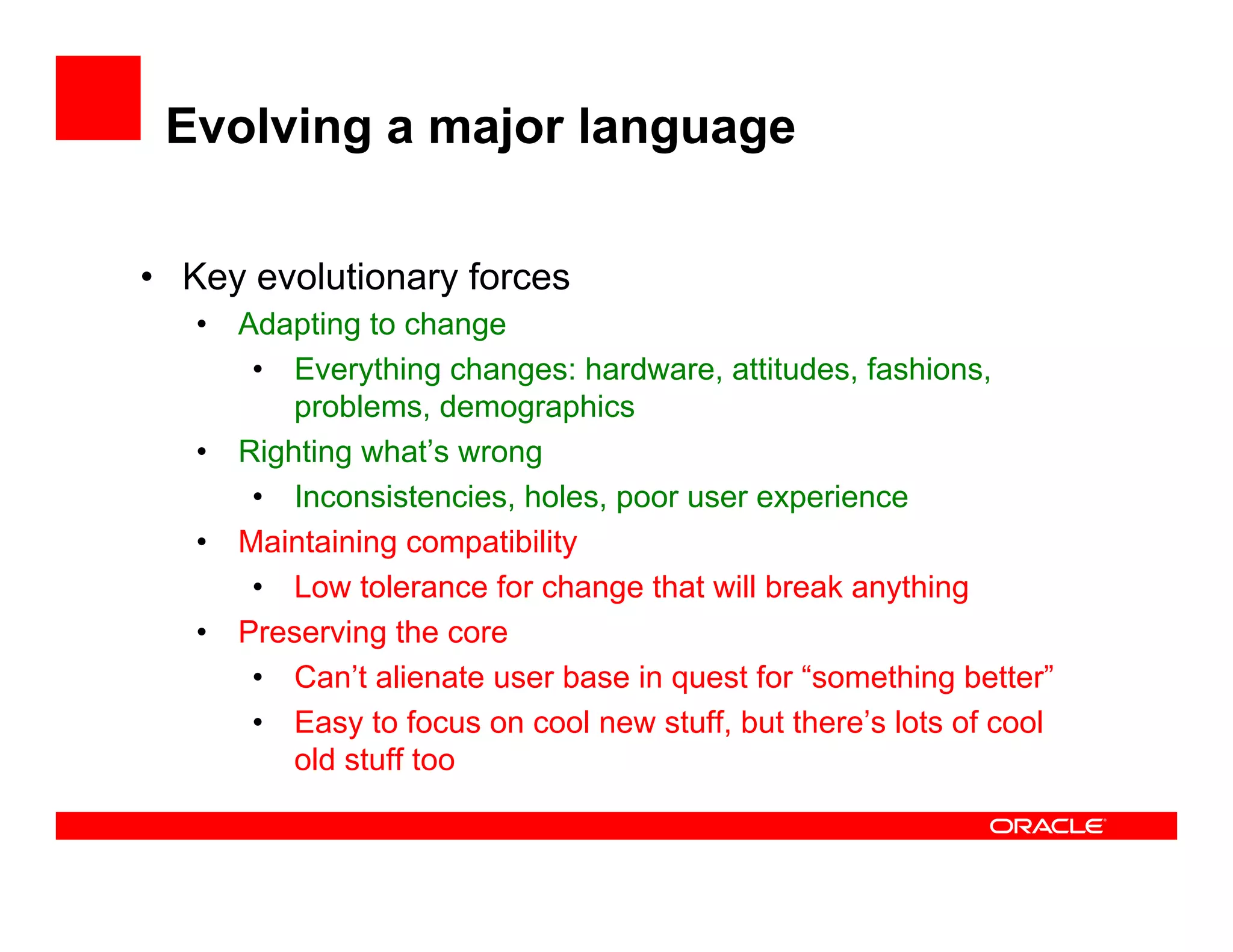 Evolving a major language
•  Key evolutionary forces
•  Adapting to change
•  Everything changes: hardware, attitudes, fashions,
problems, demographics
•  Righting what’s wrong
•  Inconsistencies, holes, poor user experience
•  Maintaining compatibility
•  Low tolerance for change that will break anything
•  Preserving the core
•  Can’t alienate user base in quest for “something better”
•  Easy to focus on cool new stuff, but there’s lots of cool
old stuff too
 