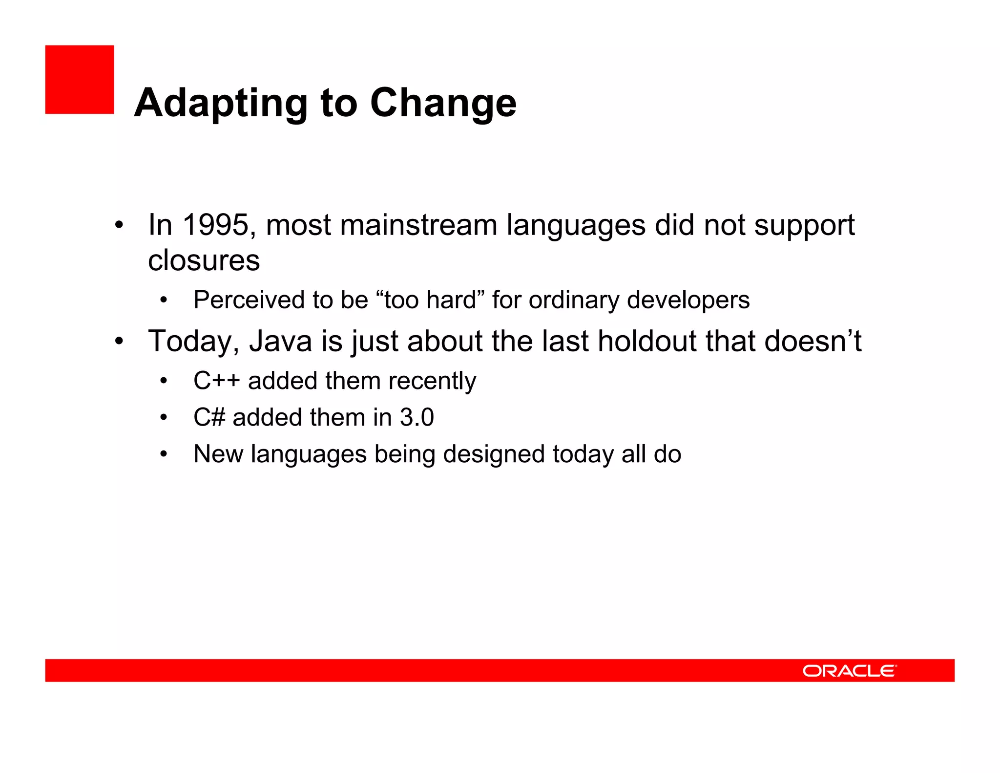 Adapting to Change
•  In 1995, most mainstream languages did not support
closures
•  Perceived to be “too hard” for ordinary developers
•  Today, Java is just about the last holdout that doesn’t
•  C++ added them recently
•  C# added them in 3.0
•  New languages being designed today all do
 