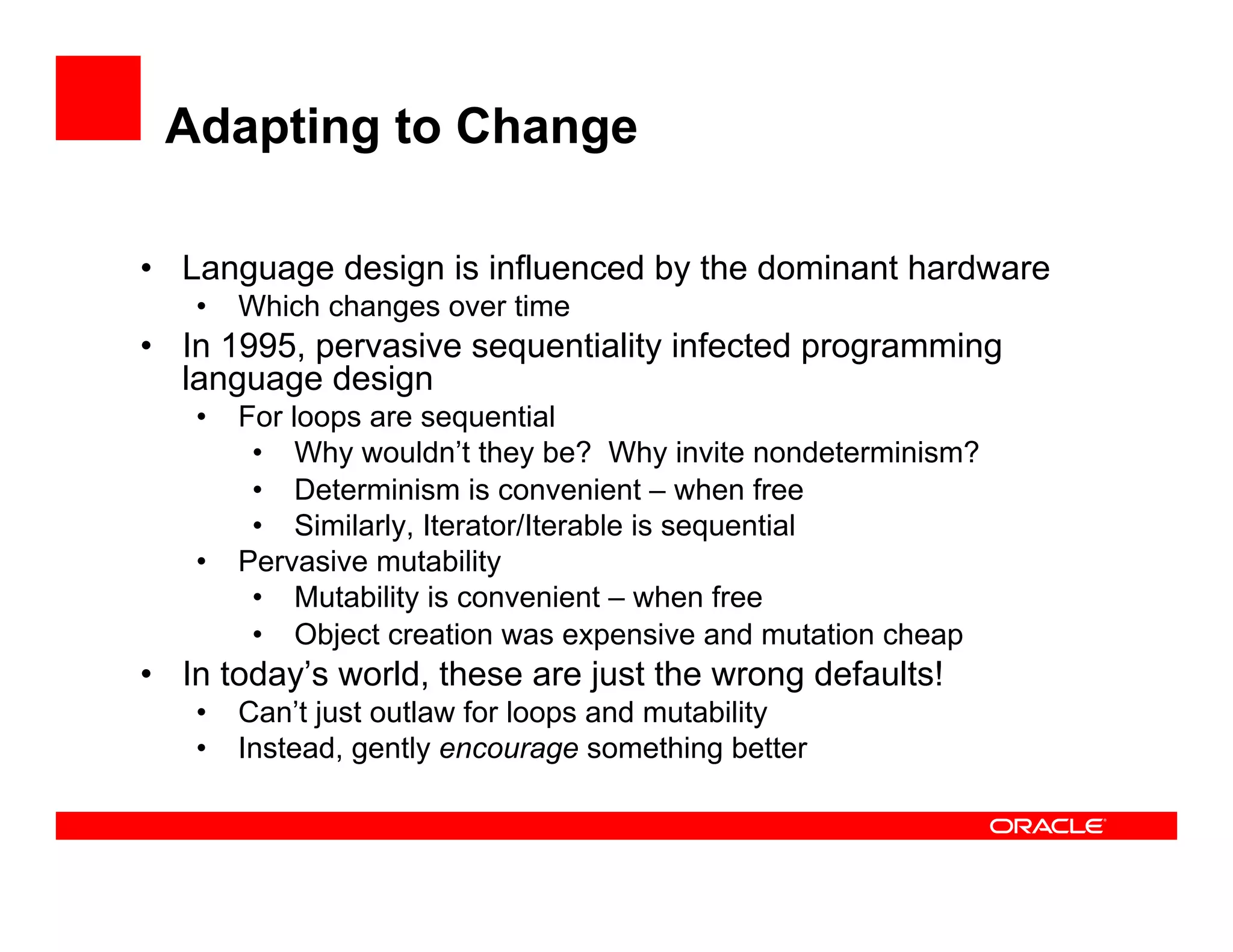 Adapting to Change
•  Language design is influenced by the dominant hardware
•  Which changes over time
•  In 1995, pervasive sequentiality infected programming
language design
•  For loops are sequential
•  Why wouldn’t they be? Why invite nondeterminism?
•  Determinism is convenient – when free
•  Similarly, Iterator/Iterable is sequential
•  Pervasive mutability
•  Mutability is convenient – when free
•  Object creation was expensive and mutation cheap
•  In today’s world, these are just the wrong defaults!
•  Can’t just outlaw for loops and mutability
•  Instead, gently encourage something better
 
