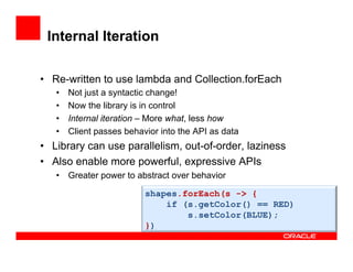 Internal Iteration
•  Re-written to use lambda and Collection.forEach
•  Not just a syntactic change!
•  Now the library is in control
•  Internal iteration – More what, less how
•  Client passes behavior into the API as data
•  Library can use parallelism, out-of-order, laziness
•  Also enable more powerful, expressive APIs
•  Greater power to abstract over behavior
shapes.forEach(s -> {
if (s.getColor() == RED)
s.setColor(BLUE);
})
 