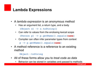 Lambda Expressions
•  A lambda expression is an anonymous method
•  Has an argument list, a return type, and a body
(Object o) -> o.toString()
•  Can refer to values from the enclosing lexical scope
(Person p) -> p.getName().equals(name)
•  Compiler can often infer parameter types from context
p -> p.getName().equals(name)
•  A method reference is a reference to an existing
method
Object::toString
•  All of these forms allow you to treat code as data
•  Behavior can be stored in variables and passed to methods
 