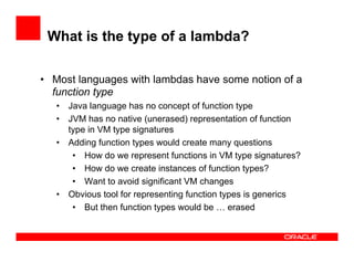What is the type of a lambda?
•  Most languages with lambdas have some notion of a
function type
•  Java language has no concept of function type
•  JVM has no native (unerased) representation of function
type in VM type signatures
•  Adding function types would create many questions
•  How do we represent functions in VM type signatures?
•  How do we create instances of function types?
•  Want to avoid significant VM changes
•  Obvious tool for representing function types is generics
•  But then function types would be … erased
 