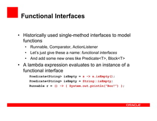 Functional Interfaces
•  Historically used single-method interfaces to model
functions
•  Runnable, Comparator, ActionListener
•  Let’s just give these a name: functional interfaces
•  And add some new ones like Predicate<T>, Block<T>
•  A lambda expression evaluates to an instance of a
functional interface
Predicate<String> isEmpty = s -> s.isEmpty();
Predicate<String> isEmpty = String::isEmpty;
Runnable r = () -> { System.out.println(“Boo!”) };
 