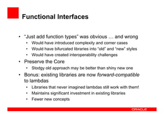 Functional Interfaces
•  “Just add function types” was obvious … and wrong
•  Would have introduced complexity and corner cases
•  Would have bifurcated libraries into “old” and “new” styles
•  Would have created interoperability challenges
•  Preserve the Core
•  Stodgy old approach may be better than shiny new one
•  Bonus: existing libraries are now forward-compatible
to lambdas
•  Libraries that never imagined lambdas still work with them!
•  Maintains significant investment in existing libraries
•  Fewer new concepts
 