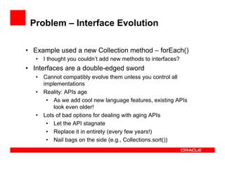 Problem – Interface Evolution
•  Example used a new Collection method – forEach()
•  I thought you couldn’t add new methods to interfaces?
•  Interfaces are a double-edged sword
•  Cannot compatibly evolve them unless you control all
implementations
•  Reality: APIs age
•  As we add cool new language features, existing APIs
look even older!
•  Lots of bad options for dealing with aging APIs
•  Let the API stagnate
•  Replace it in entirety (every few years!)
•  Nail bags on the side (e.g., Collections.sort())
 