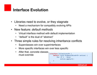 Interface Evolution
•  Libraries need to evolve, or they stagnate
•  Need a mechanism for compatibly evolving APIs
•  New feature: default methods
•  Virtual interface method with default implementation
•  “default” is the dual of “abstract”
•  Three simple rules for resolving inheritance conflicts
•  Superclasses win over superinterfaces
•  More specific interfaces win over less specific
•  After that, concrete classes
must override
interface Collection<T> {
default void forEach(Block<T> action) {
for (T t : this)
action.apply(t);
}
}
 