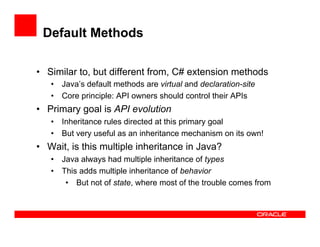Default Methods
•  Similar to, but different from, C# extension methods
•  Java’s default methods are virtual and declaration-site
•  Core principle: API owners should control their APIs
•  Primary goal is API evolution
•  Inheritance rules directed at this primary goal
•  But very useful as an inheritance mechanism on its own!
•  Wait, is this multiple inheritance in Java?
•  Java always had multiple inheritance of types
•  This adds multiple inheritance of behavior
•  But not of state, where most of the trouble comes from
 