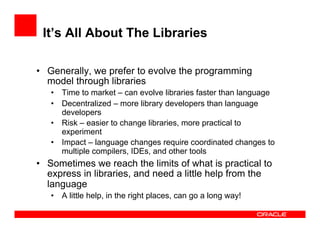 It’s All About The Libraries
•  Generally, we prefer to evolve the programming
model through libraries
•  Time to market – can evolve libraries faster than language
•  Decentralized – more library developers than language
developers
•  Risk – easier to change libraries, more practical to
experiment
•  Impact – language changes require coordinated changes to
multiple compilers, IDEs, and other tools
•  Sometimes we reach the limits of what is practical to
express in libraries, and need a little help from the
language
•  A little help, in the right places, can go a long way!
 