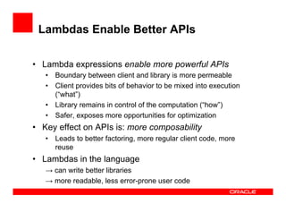 Lambdas Enable Better APIs
•  Lambda expressions enable more powerful APIs
•  Boundary between client and library is more permeable
•  Client provides bits of behavior to be mixed into execution
(“what”)
•  Library remains in control of the computation (“how”)
•  Safer, exposes more opportunities for optimization
•  Key effect on APIs is: more composability
•  Leads to better factoring, more regular client code, more
reuse
•  Lambdas in the language
→ can write better libraries
→ more readable, less error-prone user code
 