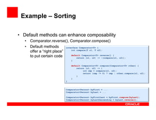 Example – Sorting
•  Default methods can enhance composability
•  Comparator.reverse(), Comparator.compose()
•  Default methods
offer a “right place”
to put certain code
interface Comparator<T> {
int compare(T o1, T o2);
default Comparator<T> reverse() {
return (o1, o2) -> –(compare(o1, o2));
}
default Comparator<T> compose(Comparator<T> other) {
return (o1, o2) -> {
int cmp = compare(o1, o2);
return (cmp != 0) ? cmp : other.compare(o1, o2);
}
}
}
Comparator<Person> byFirst = ...
Comparator<Person> byLast = ...
Comparator<Person> byFirstLast = byFirst.compose(byLast);
Comparator<Person> byLastDescending = byLast.reverse();
 