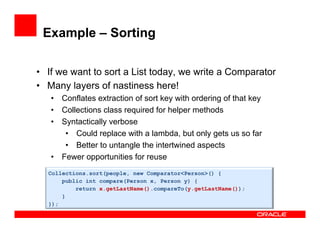 Example – Sorting
•  If we want to sort a List today, we write a Comparator
•  Many layers of nastiness here!
•  Conflates extraction of sort key with ordering of that key
•  Collections class required for helper methods
•  Syntactically verbose
•  Could replace with a lambda, but only gets us so far
•  Better to untangle the intertwined aspects
•  Fewer opportunities for reuse
Collections.sort(people, new Comparator<Person>() {
public int compare(Person x, Person y) {
return x.getLastName().compareTo(y.getLastName());
}
});
 