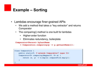 Example – Sorting
•  Lambdas encourage finer-grained APIs
•  We add a method that takes a “key extractor” and returns
Comparator
•  The comparing() method is one built for lambdas
•  Higher-order function
•  Eliminates redundancy, boilerplate
Comparator<Person> byLastName
= Comparators.comparing(p -> p.getLastName());
Class Comparators {
public static<T, U extends Comparable<? super U>>
Comparator<T> comparing(Mapper<T, U> m) {
return (x, y) -> m.map(x).compareTo(m.map(y));
}
}
 