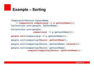 Example – Sorting
Comparator<Person> byLastName
= Comparators.comparing(p -> p.getLastName());
Collections.sort(people, byLastName);
Collections.sort(people,
comparing(p -> p.getLastName());
people.sort(comparing(p -> p.getLastName());
people.sort(comparing(Person::getLastName));
people.sort(comparing(Person::getLastName).reverse());
people.sort(comparing(Person::getLastName)
.compose(comparing(Person::getFirstName)));
 