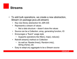 Streams
•  To add bulk operations, we create a new abstraction,
Stream (in package java.util.stream)
•  Key new library abstraction for JSR-335
•  Represents a stream of values
•  Not a data structure – doesn’t store the values
•  Source can be a Collection, array, generating function, IO
•  Encourages a “fluent” usage style
•  Supports operations like filter(), map(), reduce()
•  Retrofit stream() method on Collection
•  As well as: Reader.lines(), Random.ints(),
String.chars(), etc
•  Easy to adapt any aggregate to be a Stream source
 