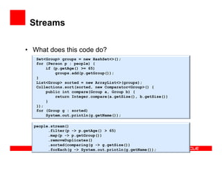 Streams
•  What does this code do?
Set<Group> groups = new HashSet<>();
for (Person p : people) {
if (p.getAge() >= 65)
groups.add(p.getGroup());
}
List<Group> sorted = new ArrayList<>(groups);
Collections.sort(sorted, new Comparator<Group>() {
public int compare(Group a, Group b) {
return Integer.compare(a.getSize(), b.getSize())
}
});
for (Group g : sorted)
System.out.println(g.getName());
people.stream()
.filter(p -> p.getAge() > 65)
.map(p -> p.getGroup())
.removeDuplicates()
.sorted(comparing(g -> g.getSize())
.forEach(g -> System.out.println(g.getName());
 