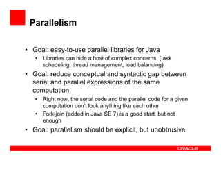 Parallelism
•  Goal: easy-to-use parallel libraries for Java
•  Libraries can hide a host of complex concerns (task
scheduling, thread management, load balancing)
•  Goal: reduce conceptual and syntactic gap between
serial and parallel expressions of the same
computation
•  Right now, the serial code and the parallel code for a given
computation don’t look anything like each other
•  Fork-join (added in Java SE 7) is a good start, but not
enough
•  Goal: parallelism should be explicit, but unobtrusive
 