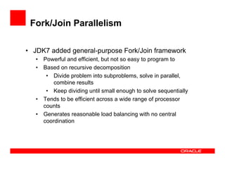 Fork/Join Parallelism
•  JDK7 added general-purpose Fork/Join framework
•  Powerful and efficient, but not so easy to program to
•  Based on recursive decomposition
•  Divide problem into subproblems, solve in parallel,
combine results
•  Keep dividing until small enough to solve sequentially
•  Tends to be efficient across a wide range of processor
counts
•  Generates reasonable load balancing with no central
coordination
 