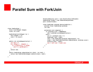 Parallel Sum with Fork/Join
class SumProblem {
final List<Shape> shapes;
final int size;
SumProblem(List<Shape> ls) {
this.shapes = ls;
size = ls.size();
}
public int solveSequentially() {
int sum = 0;
for (Shape s : shapes) {
if (s.getColor() == BLUE)
sum += s.getWeight();
}
return sum;
}
public SumProblem subproblem(int start, int end) {
return new SumProblem(shapes.subList(start, end));
}
}
ForkJoinExecutor pool = new ForkJoinPool(nThreads);
SumProblem finder = new SumProblem(problem);
pool.invoke(finder);
class SumFinder extends RecursiveAction {
private final SumProblem problem;
int sum;
protected void compute() {
if (problem.size < THRESHOLD)
sum = problem.solveSequentially();
else {
int m = problem.size / 2;
SumFinder left, right;
left = new SumFinder(problem.subproblem(0, m))
right = new SumFinder(problem.subproblem(m, problem.size));
forkJoin(left, right);
sum = left.sum + right.sum;
}
}
}
 