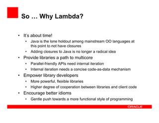 So … Why Lambda?
•  It’s about time!
•  Java is the lone holdout among mainstream OO languages at
this point to not have closures
•  Adding closures to Java is no longer a radical idea
•  Provide libraries a path to multicore
•  Parallel-friendly APIs need internal iteration
•  Internal iteration needs a concise code-as-data mechanism
•  Empower library developers
•  More powerful, flexible libraries
•  Higher degree of cooperation between libraries and client code
•  Encourage better idioms
•  Gentle push towards a more functional style of programming
 