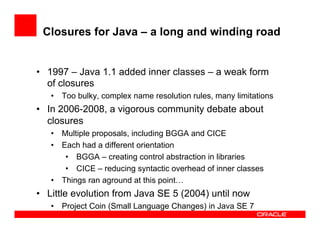 Closures for Java – a long and winding road
•  1997 – Java 1.1 added inner classes – a weak form
of closures
•  Too bulky, complex name resolution rules, many limitations
•  In 2006-2008, a vigorous community debate about
closures
•  Multiple proposals, including BGGA and CICE
•  Each had a different orientation
•  BGGA – creating control abstraction in libraries
•  CICE – reducing syntactic overhead of inner classes
•  Things ran aground at this point…
•  Little evolution from Java SE 5 (2004) until now
•  Project Coin (Small Language Changes) in Java SE 7
 