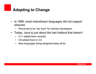 Adapting to Change
•  In 1995, most mainstream languages did not support
closures
•  Perceived to be “too hard” for ordinary developers
•  Today, Java is just about the last holdout that doesn’t
•  C++ added them recently
•  C# added them in 3.0
•  New languages being designed today all do
 
