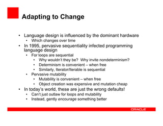 Adapting to Change
•  Language design is influenced by the dominant hardware
•  Which changes over time
•  In 1995, pervasive sequentiality infected programming
language design
•  For loops are sequential
•  Why wouldn’t they be? Why invite nondeterminism?
•  Determinism is convenient – when free
•  Similarly, Iterator/Iterable is sequential
•  Pervasive mutability
•  Mutability is convenient – when free
•  Object creation was expensive and mutation cheap
•  In today’s world, these are just the wrong defaults!
•  Can’t just outlaw for loops and mutability
•  Instead, gently encourage something better
 
