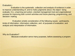 Evaluation:-
          Evaluation is the systematic collection and analysis of evidence in order
to improve understanding of, and to make judgments about, the object being
evaluate. It is a learning and action- oriented management tool and organizational
process for improving both current activities and future planning, programming, and
decision- making.

             Evaluation entails consideration of the following issues : participants,
kinds of information, information collection, and of purposes of evaluation, and
analysis and interpretation of information.



Why do Evaluation?
         Because evaluation serve many purposes, before assessing a program.
 
