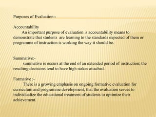 Purposes of Evaluation:-

Accountability
    An important purpose of evaluation is accountability means to
demonstrate that students are learning to the standards expected of them or
programme of instruction is working the way it should be.


Summative:-
      summative is occurs at the end of an extended period of instruction; the
resulting decisions tend to have high stakes attached.

Formative :-
      There is a growing emphasis on ongoing formative evaluation for
curriculum and programme development, that the evaluation serves to
individualize the educational treatment of students to optimize their
achievement.
 