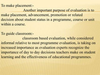 To make placement:-
              Another important purpose of evaluation is to
make placement, advancement, promotion or related
decision about student status in a programme, course or unit
within a course.

To guide classroom:-
              classroom based evaluation, while considered
informal relative to most programme evaluation, is taking on
increased importance as evaluation experts recognize the
importance of day to day decisions teachers make on student
learning and the effectiveness of educational programmes.
 
