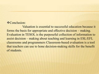 Conclusion:
             Valuation is essential to successful education because it
forms the basis for appropriate and effective decision – making.
Evaluation in TESOL is the purposeful collection of information to
assist decision – making about teaching and learning in ESL/EFL
classrooms and programmers Classroom-based evaluation is a tool
that teachers can use to hone decision-making skills for the benefit
of students.
 