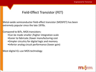 Engineered for Tomorrow
Engineered for Tomorrow
Metal-oxide semiconductor field-effect transistor (MOSFET) has been
extremely popular since the late 1970s.
Compared to BJTs, MOS transistors:
•Can be made smaller /higher integration scale
•Easier to fabricate /lower manufacturing cost
•Simpler circuitry for digital logic and memory
•Inferior analog circuit performance (lower gain)
Most digital ICs use MOS technology
Field-Effect Transistor (FET)
 