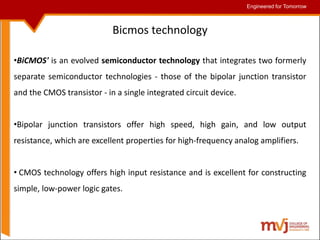 Engineered for Tomorrow
Engineered for Tomorrow
Bicmos technology
•BiCMOS' is an evolved semiconductor technology that integrates two formerly
separate semiconductor technologies - those of the bipolar junction transistor
and the CMOS transistor - in a single integrated circuit device.
•Bipolar junction transistors offer high speed, high gain, and low output
resistance, which are excellent properties for high-frequency analog amplifiers.
• CMOS technology offers high input resistance and is excellent for constructing
simple, low-power logic gates.
 