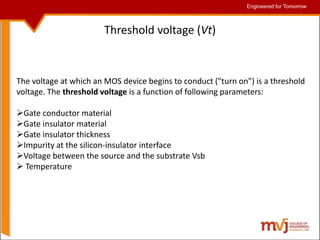 Engineered for Tomorrow
Engineered for Tomorrow
Threshold voltage (Vt)
The voltage at which an MOS device begins to conduct ("turn on") is a threshold
voltage. The threshold voltage is a function of following parameters:
Gate conductor material
Gate insulator material
Gate insulator thickness
Impurity at the silicon-insulator interface
Voltage between the source and the substrate Vsb
 Temperature
 