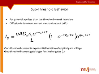Engineered for Tomorrow
Engineered for Tomorrow
Sub-Threshold Behavior
• For gate voltage less than the threshold – weak inversion
• Diffusion is dominant current mechanism (not drift)
  kT
q
kT
qV
kT
i
n
D
s
D
B
e
e
L
e
n
qAD
I /
/
/
1 





•Sub-threshold current is exponential function of applied gate voltage
•Sub-threshold current gets larger for smaller gates (L)
 