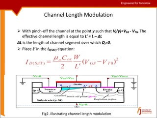 Engineered for Tomorrow
Engineered for Tomorrow
Channel Length Modulation
 With pinch-off the channel at the point y such that Vc(y)=VGS - VT0, The
effective channel length is equal to L’ = L – ΔL
ΔL is the length of channel segment over which QI=0.
 Place L’ in the ID(SAT) equation:
2
0
)
( )
(
2
V
V
L
W
C
I T
GS
ox
n
SAT
D 



Fig2 .Illustrating channel length modulation
 