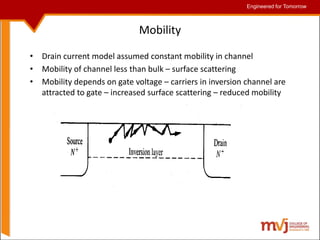 Engineered for Tomorrow
Engineered for Tomorrow
Mobility
• Drain current model assumed constant mobility in channel
• Mobility of channel less than bulk – surface scattering
• Mobility depends on gate voltage – carriers in inversion channel are
attracted to gate – increased surface scattering – reduced mobility
 